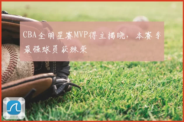 CBA全明星赛MVP得主揭晓,本赛季最强球员获殊荣