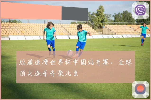 短道速滑世界杯中国站开赛,全球顶尖选手齐聚北京