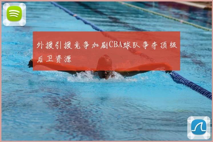 外援引援竞争加剧CBA球队争夺顶级后卫资源