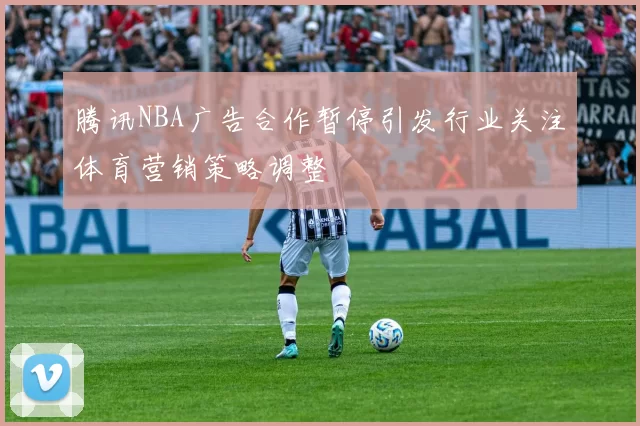 腾讯NBA广告合作暂停引发行业关注体育营销策略调整