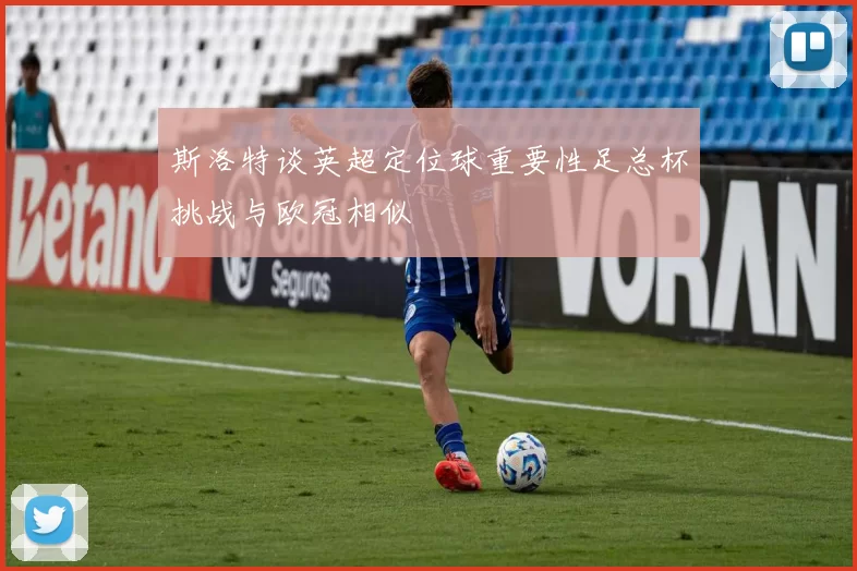 斯洛特谈英超定位球重要性足总杯挑战与欧冠相似