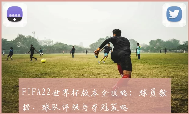 FIFA22世界杯版本全攻略：球员数据、球队评级与夺冠策略