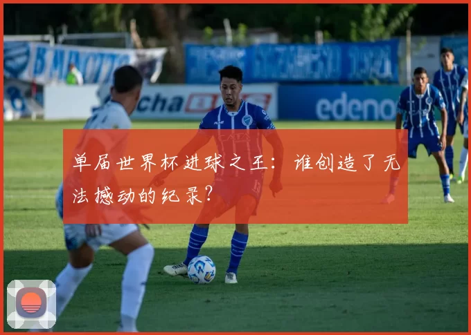 单届世界杯进球之王:谁创造了无法撼动的纪录?