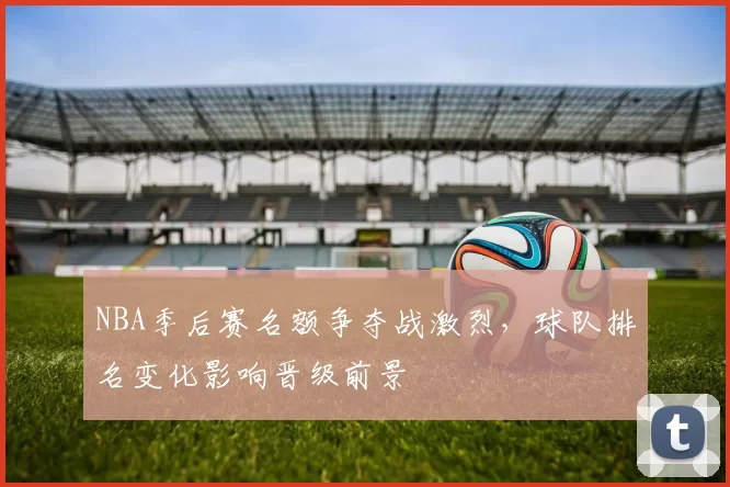 NBA季后赛名额争夺战激烈，球队排名变化影响晋级前景