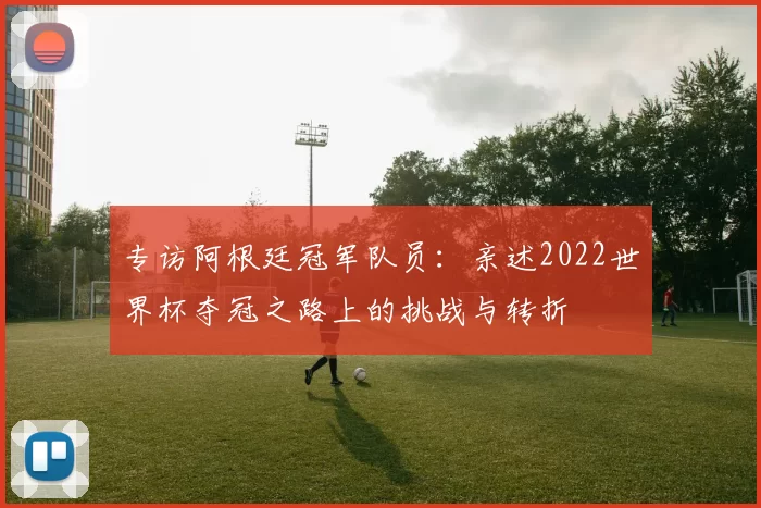专访阿根廷冠军队员:亲述2022世界杯夺冠之路上的挑战与转折
