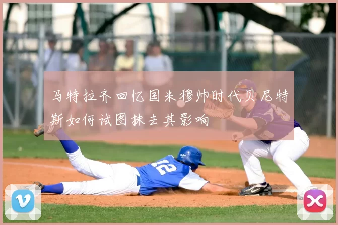 马特拉齐回忆国米穆帅时代贝尼特斯如何试图抹去其影响