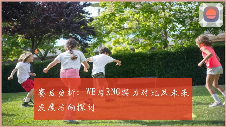 赛后分析:WE与RNG实力对比及未来发展方向探讨
