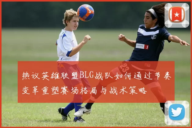 热议英雄联盟BLG战队如何通过节奏变革重塑赛场格局与战术策略