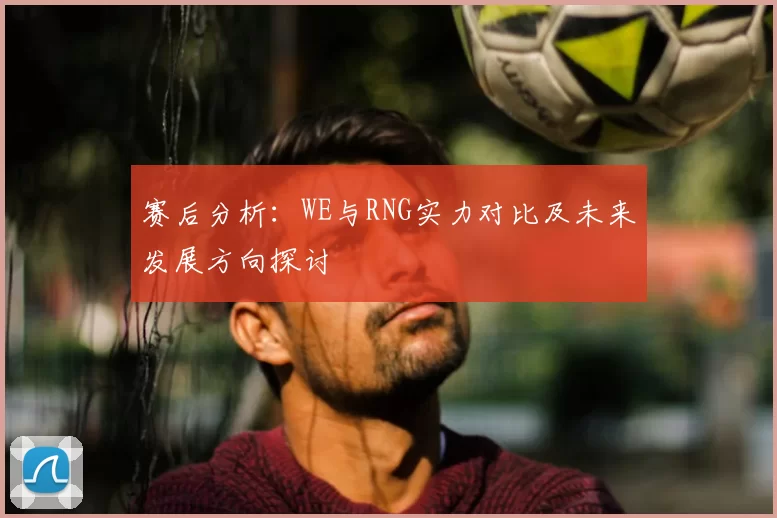 赛后分析:WE与RNG实力对比及未来发展方向探讨