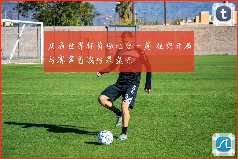 历届世界杯首场比分一览 经典开局与赛事首战结果盘点