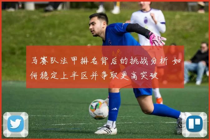 马赛队法甲排名背后的挑战分析 如何稳定上半区并争取更高突破
