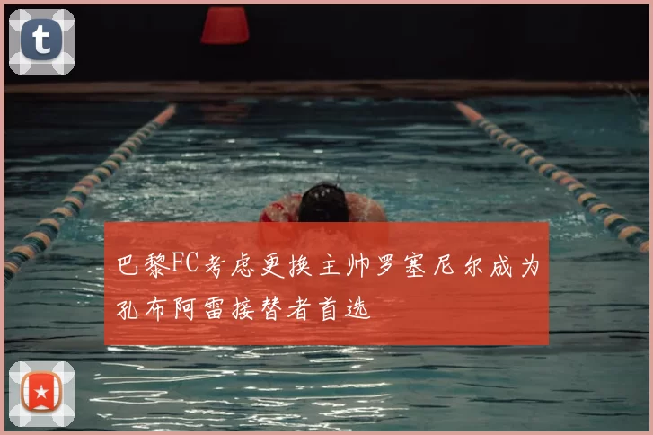 巴黎FC考虑更换主帅罗塞尼尔成为孔布阿雷接替者首选