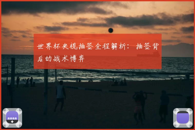 世界杯央视抽签全程解析：抽签背后的战术博弈