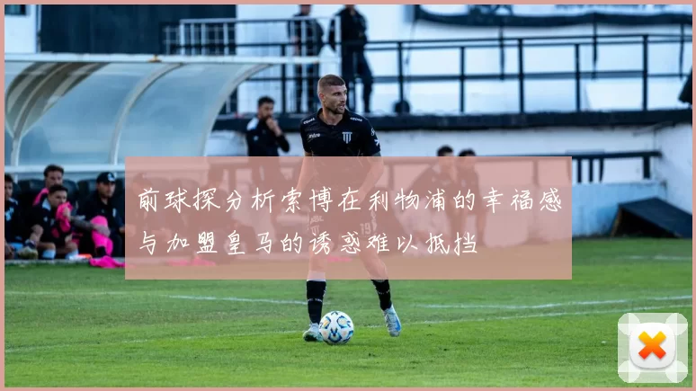 前球探分析索博在利物浦的幸福感与加盟皇马的诱惑难以抵挡