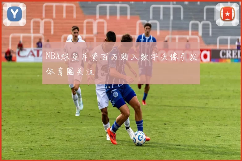 NBA球星斥资百万购入数字头像引发体育圈关注