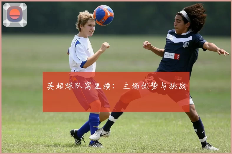 英超球队窝里横:主场优势与挑战