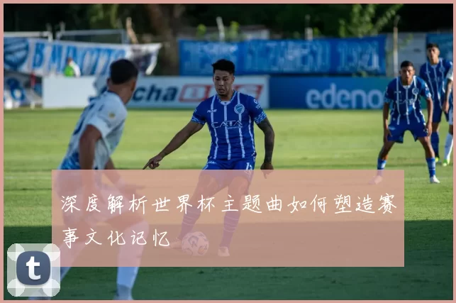 深度解析世界杯主题曲如何塑造赛事文化记忆