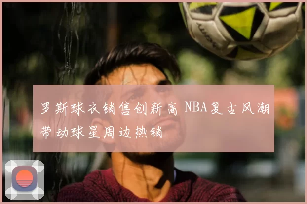 罗斯球衣销售创新高 NBA复古风潮带动球星周边热销