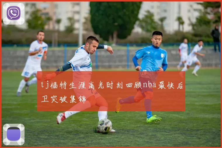 tj福特生涯高光时刻回顾nba最快后卫突破集锦