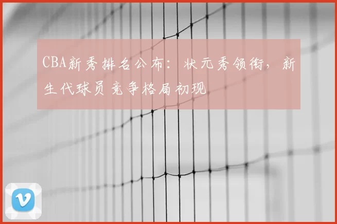 CBA新秀排名公布:状元秀领衔,新生代球员竞争格局初现