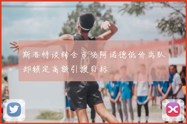 斯洛特谈转会市场阿诺德低价离队却锁定高额引援目标