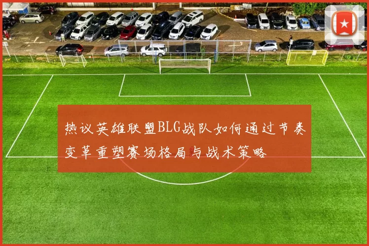 热议英雄联盟BLG战队如何通过节奏变革重塑赛场格局与战术策略