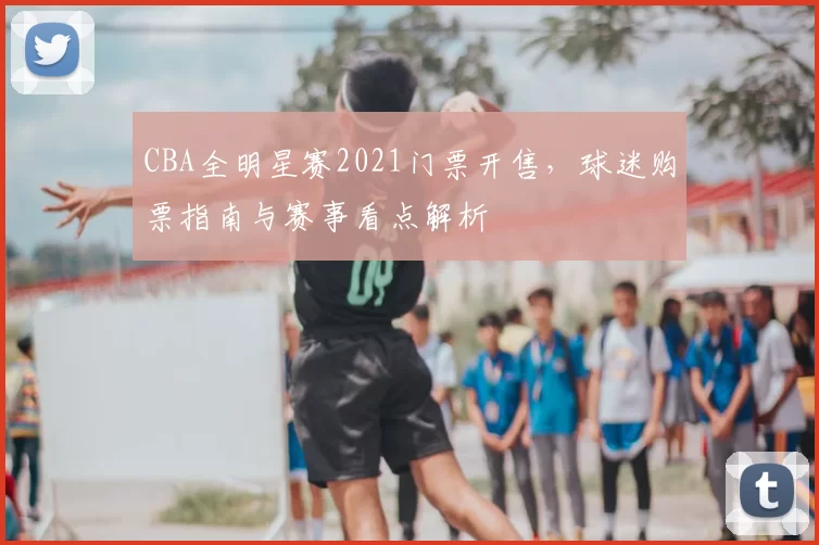 CBA全明星赛2021门票开售,球迷购票指南与赛事看点解析