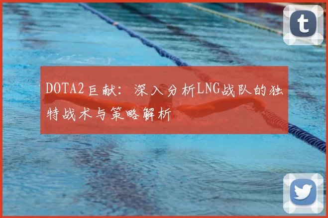 DOTA2巨献:深入分析LNG战队的独特战术与策略解析
