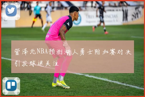 管泽元NBA预测湖人勇士附加赛对决引发球迷关注