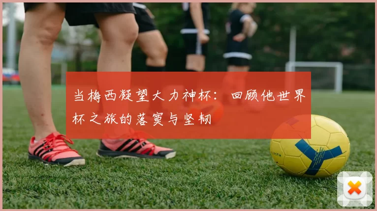 当梅西凝望大力神杯:回顾他世界杯之旅的落寞与坚韧