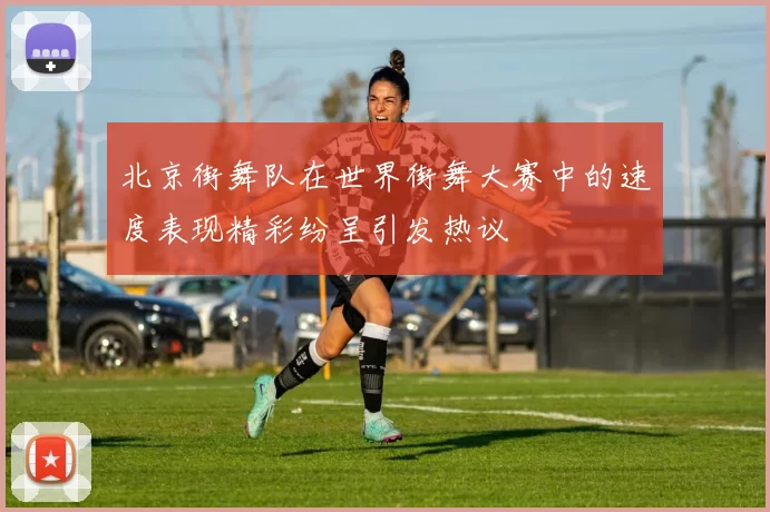 北京街舞队在世界街舞大赛中的速度表现精彩纷呈引发热议