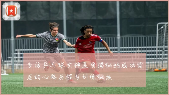专访乒乓球女神吴丽揭秘她成功背后的心路历程与训练秘诀