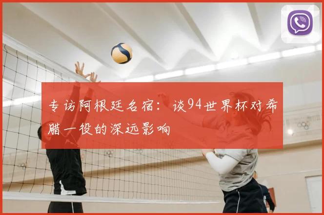 专访阿根廷名宿:谈94世界杯对希腊一役的深远影响