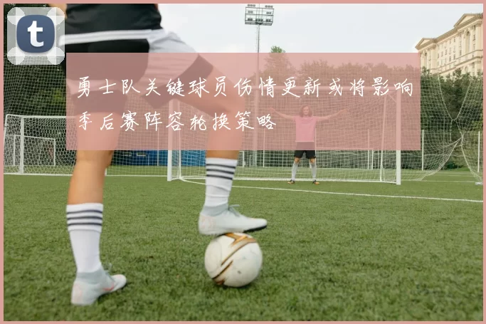 勇士队关键球员伤情更新或将影响季后赛阵容轮换策略