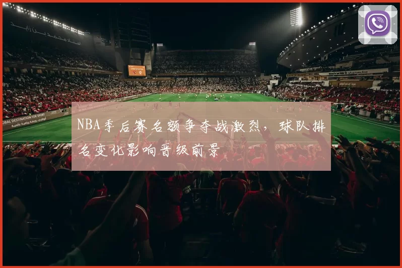 NBA季后赛名额争夺战激烈，球队排名变化影响晋级前景