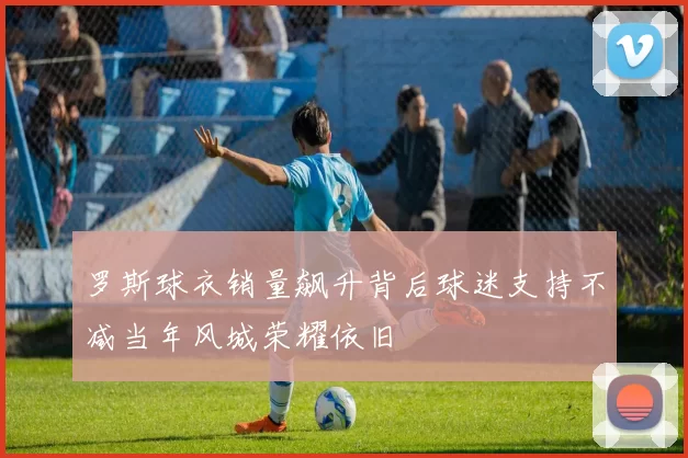 罗斯球衣销量飙升背后球迷支持不减当年风城荣耀依旧