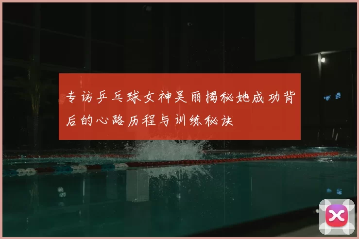 专访乒乓球女神吴丽揭秘她成功背后的心路历程与训练秘诀