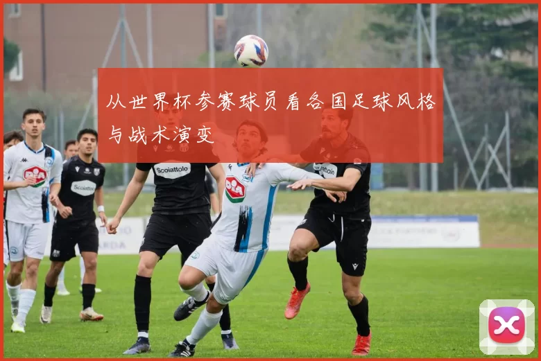 从世界杯参赛球员看各国足球风格与战术演变