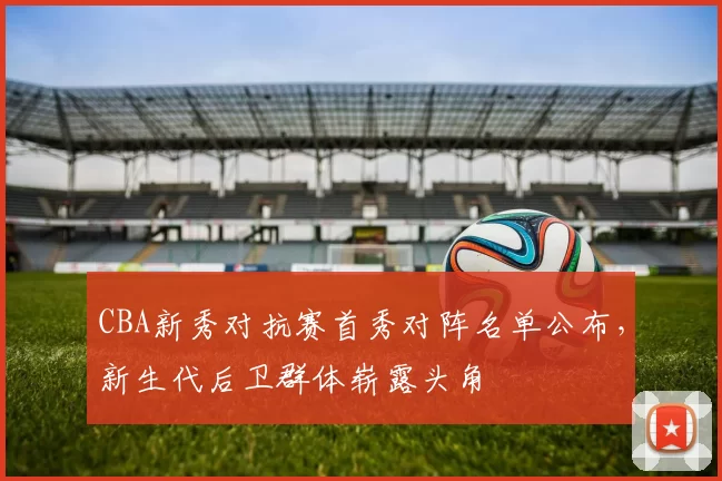 CBA新秀对抗赛首秀对阵名单公布,新生代后卫群体崭露头角