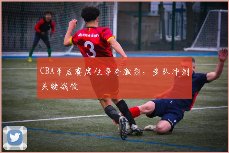 CBA季后赛席位争夺激烈,多队冲刺关键战役
