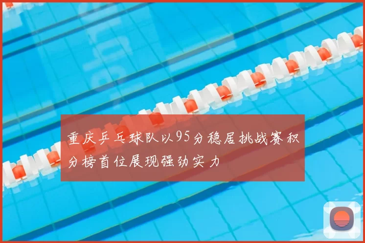 重庆乒乓球队以95分稳居挑战赛积分榜首位展现强劲实力