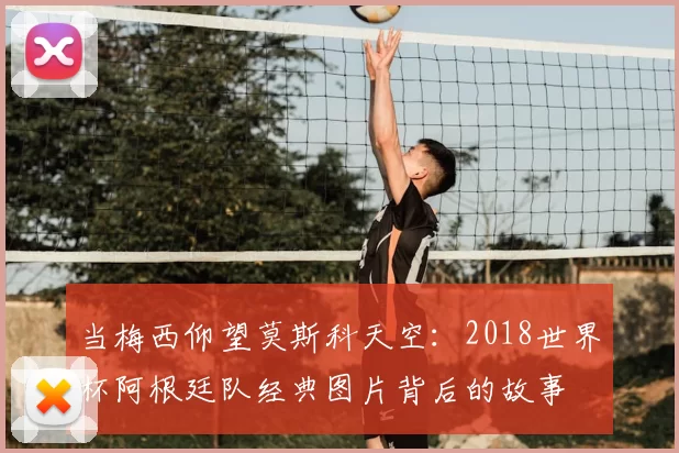 当梅西仰望莫斯科天空:2018世界杯阿根廷队经典图片背后的故事