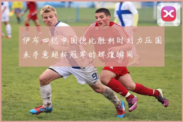 伊布回忆中国德比胜利时刻力压国米夺意超杯冠军的辉煌瞬间