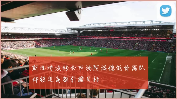 斯洛特谈转会市场阿诺德低价离队却锁定高额引援目标