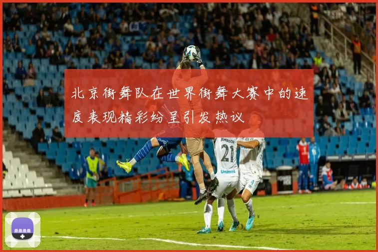 北京街舞队在世界街舞大赛中的速度表现精彩纷呈引发热议