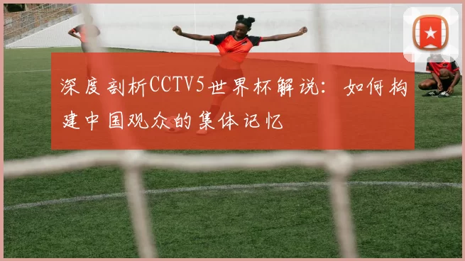 深度剖析CCTV5世界杯解说:如何构建中国观众的集体记忆
