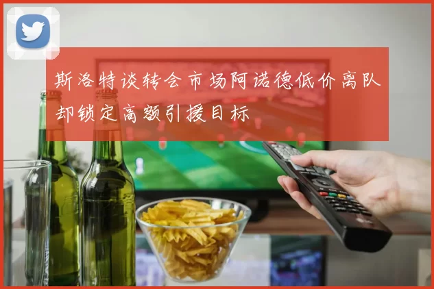斯洛特谈转会市场阿诺德低价离队却锁定高额引援目标