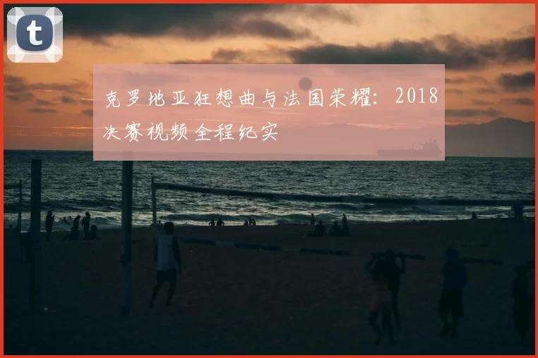 克罗地亚狂想曲与法国荣耀:2018决赛视频全程纪实
