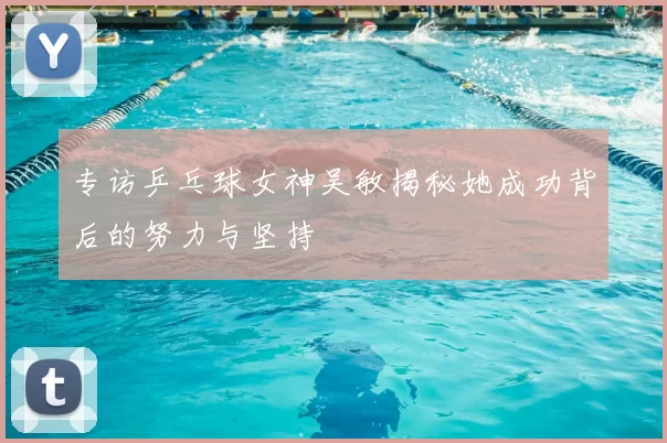 专访乒乓球女神吴敏揭秘她成功背后的努力与坚持