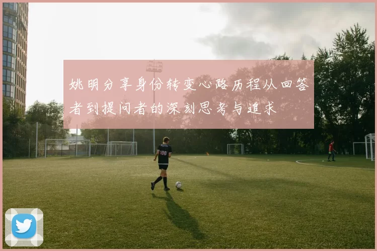 姚明分享身份转变心路历程从回答者到提问者的深刻思考与追求